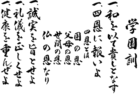 
一、和を以て貴しと為す
一、四恩に報いよ。 四恩とは国の恩・父母の恩・世間の恩・仏の恩なり
一、誠実を旨とせよ
一、礼儀を正しくせよ
一、健康を重んぜよ
