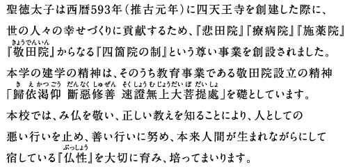 聖徳太子は西暦593年（推古元年）に四天王寺を創建した際に、世の人々の幸せづくりに貢献するため、『悲田院』『療病院』『施薬院』『敬田院』からなる『四箇院の制』という尊い事業を創設されました。本学の建学の精神は、そのうち教育事業である敬田院設立の精神「歸依渇仰斷惡修善速證無上大菩提處」を礎としています。本校では、み仏を敬い、正しい教えを知ることにより、人としての悪い行いを止め、善い行いに努め、本来人間が生まれながらにして宿している『仏性』を大切に育み、培ってまいります。